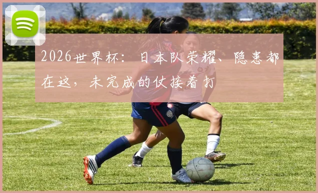 2026世界杯：日本队荣耀、隐患都在这，未完成的仗接着打