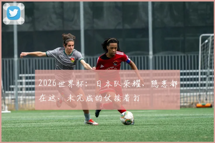2026世界杯：日本队荣耀、隐患都在这，未完成的仗接着打
