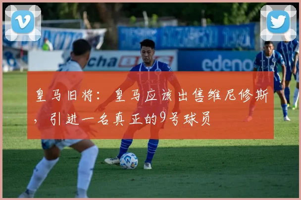 皇马旧将：皇马应该出售维尼修斯，引进一名真正的9号球员