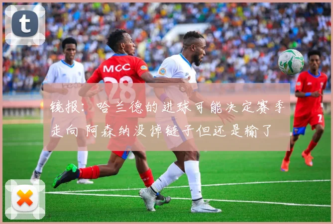 镜报：哈兰德的进球可能决定赛季走向 阿森纳没掉链子但还是输了